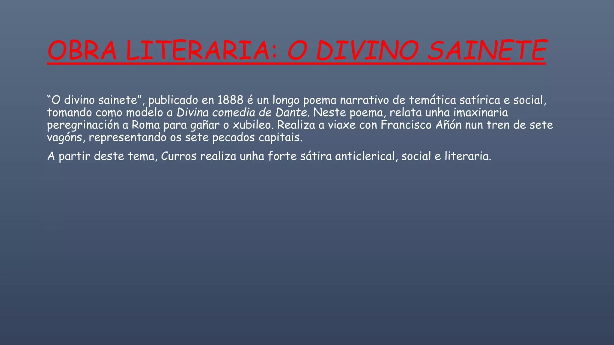 OBRA LITERARIA: O DIVINO SAINETE
“O divino sainete”, publicado en 1888 é un longo poema narrativo de temática satírica e social,
tomando como modelo a Divina comedia de Dante. Neste poema, relata unha imaxinaria
peregrinación a Roma para gañar o xubileo. Realiza a viaxe con Francisco Añón nun tren de sete
vagóns, representando os sete pecados capitais.
A partir deste tema, Curros realiza unha forte sátira anticlerical, social e literaria.
 