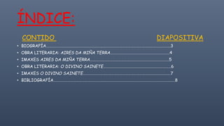 ÍNDICE:
CONTIDO DIAPOSITIVA
• BIOGRAFÍA……………………………………………………………………………………………………………………3
• OBRA LITERARIA: AIRES DA MIÑA TERRA………………………………………………………4
• IMAXES AIRES DA MIÑA TERRA…………………………………………………………………………5
• OBRA LITERARIA: O DIVINO SAINETE………………………………………………………………6
• IMAXES O DIVINO SAINETE…………………………………………………………………………………7
• BIBLIOGRAFÍA…………………………………………………………………………………………………………………8
 