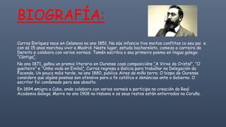 Curros Enríquez nace en Celanova no ano 1851. Na súa infancia tivo moitos conflitos co seu pai e
con só 15 anos marchou vivir a Madrid. Neste lugar, estuda bacharelato, comeza a carreira de
Dereito e colabora con varios xornais. Tamén escribiu o seu primeiro poema en lingua galega:
“Cántiga”.
No ano 1871, gañou un premio literario en Ourense coas composicións “A Virxe do Cristal”, “O
gueiteiro” e “Unha voda en Einibó”. Curros regresa a Galicia para traballar na Delegación da
Facenda. Un pouco máis tarde, no ano 1880, publica Aires da miña terra. O bispo de Ourense
considera que algúns poemas son ofensivo para a fe católica e denúnciao ante o Goberno. O
escritor foi condenado pero sae absolto.
En 1894 emigra a Cuba, onde colabora con varios xornais e participa na creación da Real
Academia Galega. Morre no ano 1908 na Habana e os seus restos están enterrados na Coruña.
BIOGRAFÍA:
 
