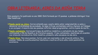 OBRA LITERARIA: AIRES DA MIÑA TERRA
Este poemario foi publicado no ano 1880. Está formado por 21 poemas e pódense distinguir tres
liñas temáticas:
❖Poesía social ou cívica: Curros entendía que o poeta debía estar comprometido co pobo e
denunciar os problemas da sociedade. As súas críticas, protestaba contra a Igrexa, os fidalgos
e os caciques. A maioría dos seu poemas reflicten ideas progresistas, contra a pena de morte...
❖Poesía costumista: Curros participou da estética romántica e costumista do seu tempo,
continuando a liña de Rosalía e da literatura popular. O seu costumismo, mestúrase en ocasións
coa intención reivindicativa. Esta temática, presenta unha escaseza na súa obra.
❖Poesía lírica: Nos seus poemas, Curros case non expresaba a súa situación anímica. Nos
poemas, falaba de acontecementos familiares e noutros ofrecía unha visión pesimista da
existencia.
 