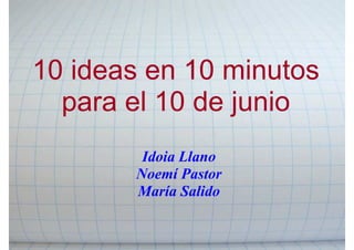 10 ideas en 10 minutos
  para el 10 de junio
        Idoia Llano
       Noemí Pastor
       María Salido
 