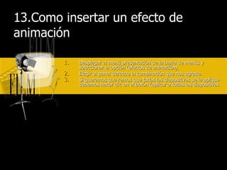 13.Como insertar un efecto de animación Desplegar el menú presentación de la barra de menús y seleccionar la opción (efectos de animación). Elegir el panel derecho la combinación que nos agrade. Si queremos que remos que todas las diapositivas se le aplique debemos hacer clic en el botón (aplicar a todas las diapositivas 