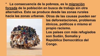 * La consecuencia de la pobreza, es la migración
forzada de la población en busca de trabajo sin otra
alternativa. Esto se produce desde las zonas rurales
hacia las zonas urbanas. Otras de las causas pueden ser
las deforestaciones, problemas
étnicos, políticos o mismo el
propio racismo.
Los países con más refugiados
son Sudán, Somalia y
República Democrática del
Congo.
 