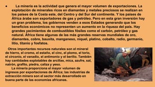 ● La minería es la actividad que genera el mayor volumen de exportaciones. La
explotación de minerales ricos en diamantes y metales preciosos se realizan en
los países de la Costa este, del Centro y del Sur del continente. Y los países de
África árabe son exportadores de gas y petróleo. Pero en esta gran inversión hay
un gran problema, los gobiernos venden a esos Estados generando que los
beneficios económicos no representen un aumento en la riqueza del país. Hay
grandes yacimientos de combustibles fósiles como el carbón, petróleo y gas
natural. África tiene algunas de las más grandes reservas mundiales de oro,
diamantes, cobre, bauxita, manganeso, níquel, platino, cobalto, radio, germanio,
litio, titanio y fosfatos.
Otros importantes recursos naturales son el mineral
de hierro, el cromo, el estaño, el cinc, el plomo, el torio,
el circonio, el vanadio, el antimonio y el berilio. También
hay cantidades explotables de arcillas, mica, azufre, sal,
natrón, grafito, piedra, caliza y yeso.
La minería proporciona el mayor volumen de
ingresos por exportaciones de África; las industrias de
extracción minera son el sector más desarrollado en
buena parte de las economías africanas.
 