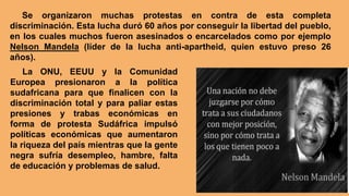 La ONU, EEUU y la Comunidad
Europea presionaron a la política
sudafricana para que finalicen con la
discriminación total y para paliar estas
presiones y trabas económicas en
forma de protesta Sudáfrica impulsó
políticas económicas que aumentaron
la riqueza del país mientras que la gente
negra sufría desempleo, hambre, falta
de educación y problemas de salud.
Se organizaron muchas protestas en contra de esta completa
discriminación. Esta lucha duró 60 años por conseguir la libertad del pueblo,
en los cuales muchos fueron asesinados o encarcelados como por ejemplo
Nelson Mandela (líder de la lucha anti-apartheid, quien estuvo preso 26
años).
 