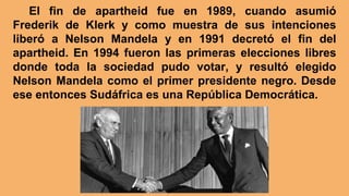 El fin de apartheid fue en 1989, cuando asumió
Frederik de Klerk y como muestra de sus intenciones
liberó a Nelson Mandela y en 1991 decretó el fin del
apartheid. En 1994 fueron las primeras elecciones libres
donde toda la sociedad pudo votar, y resultó elegido
Nelson Mandela como el primer presidente negro. Desde
ese entonces Sudáfrica es una República Democrática.
 