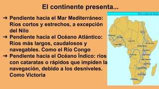➔ Pendiente hacia el Mar Mediterráneo:
Ríos cortos y estrechos, a excepción
del Nilo
➔ Pendiente hacia el Océano Atlántico:
Ríos más largos, caudalosos y
navegables. Como el Río Congo
➔ Pendiente hacia el Océano Índico: ríos
con cataratas o rápidos que impiden la
navegación, debido a los desniveles.
Como Victoria
El continente presenta...
 