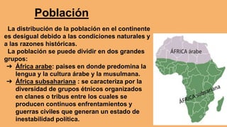 Población
La distribución de la población en el continente
es desigual debido a las condiciones naturales y
a las razones históricas.
La población se puede dividir en dos grandes
grupos:
➔ África arabe: paises en donde predomina la
lengua y la cultura árabe y la musulmana.
➔ África subsahariana : se caracteriza por la
diversidad de grupos étnicos organizados
en clanes o tribus entre los cuales se
producen continuos enfrentamientos y
guerras civiles que generan un estado de
inestabilidad política.
 