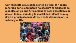 Con respecto a sus condiciones de vida, la riqueza
generada por el continente no asegura el bienestar de
la población ya que África, tiene la peor expectativa de
vida en todo el mundo y la mortalidad infantil es muy
alta. La principal causa de esto es la desnutrición, la
malaria y el HIV.
 