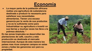 Economía
● La mayor parte de la población africana
realiza una agricultura de subsistencia
destinada a producir lo necesario para
satisfacer sus necesidades
alimentarias. Tienen una escasa
ganancia por la venta de sus productos
y no es lo suficiente como para
industrializar su agricultura o invertir en
sus tierras y muchas veces los lleva a la
pobreza absoluta. *
En las zonas tropicales se desarrollan las
plantaciones de café, caucho y esta
producción es destinada al mercado
internacional. Aunque de esta manera los
paises mas ricos compran campos en estas
zonas y todas las ganancias son para su
propiedad.
 