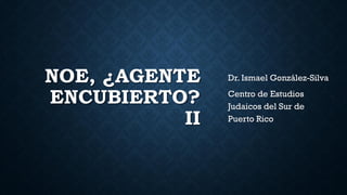 NOE, ¿AGENTE
ENCUBIERTO?
II
Dr. Ismael González-Silva
Centro de Estudios
Judaicos del Sur de
Puerto Rico
 