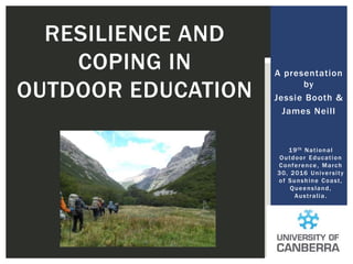 A presentation
by
Jessie Booth &
James Neill
RESILIENCE AND
COPING IN
OUTDOOR EDUCATION
19th National
Outdoor Education
Conference, March
30, 2016 University
of Sunshine Coast,
Queensland,
Australia.
 