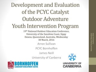 Development and Evaluation
of the PCYC Catalyst
Outdoor Adventure
Youth Intervention Program
Arron Sullivan
PCYC Bornhoffen
James Neill
University of Canberra
NationalOutdoorEducation
Conference2016
19th National Outdoor Education Conference,
University of the Sunshine Coast, Sippy
Downs, Queensland, Australia, Wednesday
30 March, 2016
 