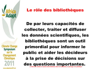 Le rôle des bibliothèques De par leurs capacités de collecter, traiter et diffuser les données scientifiques, les bibliothèques sont un outil primordial pour informer le public et aider les décideurs à la prise de décisions sur des questions importantes.  Le Rôle des médias et autres intermédiaires dans la traduction, le partage et le plaidoyer 