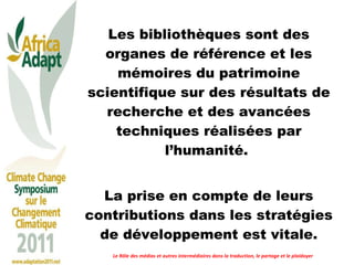 Les bibliothèques sont des organes de référence et les mémoires du patrimoine scientifique sur des résultats de recherche et des avancées techniques réalisées par l’humanité.  La prise en compte de leurs contributions dans les stratégies de développement est vitale. Le Rôle des médias et autres intermédiaires dans la traduction, le partage et le plaidoyer 