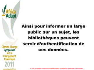 Ainsi pour informer un large public sur un sujet, les bibliothèques peuvent servir d’authentification de ces données. Le Rôle des médias et autres intermédiaires dans la traduction, le partage et le plaidoyer 