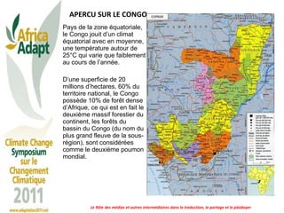 APERCU SUR LE CONGO Pays de la zone équatoriale, le Congo jouit d’un climat équatorial avec en moyenne, une température autour de 25°C qui varie que faiblement au cours de l’année. D’une superficie de 20 millions d’hectares, 60% du territoire national, le Congo possède 10% de forêt dense d’Afrique, ce qui est en fait le deuxième massif forestier du continent, les forêts du bassin du Congo (du nom du plus grand fleuve de la sous-région), sont considérées comme le deuxième poumon mondial. Le Rôle des médias et autres intermédiaires dans la traduction, le partage et le plaidoyer 