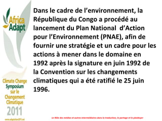 Dans le cadre de l’environnement, la République du Congo a procédé au lancement du Plan National  d’Action pour l’Environnement (PNAE), afin de fournir une stratégie et un cadre pour les actions à mener dans le domaine en 1992 après la signature en juin 1992 de la Convention sur les changements climatiques qui a été ratifié le 25 juin 1996.  Le Rôle des médias et autres intermédiaires dans la traduction, le partage et le plaidoyer 
