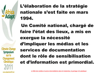 L’élaboration de la stratégie nationale s’est faite en mars 1994. Un Comité national, chargé de faire l’état des lieux, a mis en exergue la nécessité d’impliquer les médias et les services de documentation dont le rôle de sensibilisation et d’information est primordial. Le Rôle des médias et autres intermédiaires dans la traduction, le partage et le plaidoyer 