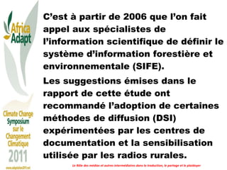 C’est à partir de 2006 que l’on fait appel aux spécialistes de l’information scientifique de définir le système d’information forestière et environnementale (SIFE).  Les suggestions émises dans le rapport de cette étude ont recommandé l’adoption de certaines méthodes de diffusion (DSI) expérimentées par les centres de documentation et la sensibilisation utilisée par les radios rurales. Le Rôle des médias et autres intermédiaires dans la traduction, le partage et le plaidoyer 