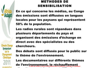 METHODES DE SENSIBILISATION En ce qui concerne les médias, au Congo des émissions sont diffusées en langues locales pour les paysans qui représentent 58% de la population.  Les radios rurales sont répandues dans plusieurs départements du pays et organisent des émissions d’échange en direct avec des spécialistes ou des chercheurs.  Des débats sont diffusés pour le public sur le thème de l’environnement.  Les documentaires sur différents thèmes de l’environnement, le réchauffement climatique sont également diffusés. Le Rôle des médias et autres intermédiaires dans la traduction, le partage et le plaidoyer 