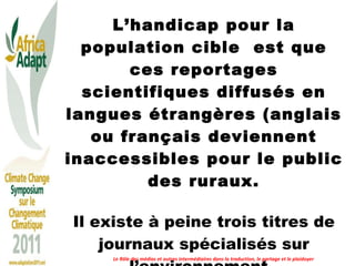 L’handicap pour la population cible  est que ces reportages scientifiques diffusés en langues étrangères (anglais ou français deviennent inaccessibles pour le public des ruraux. Il existe à peine trois titres de journaux spécialisés sur l’environnement.  Le Rôle des médias et autres intermédiaires dans la traduction, le partage et le plaidoyer 