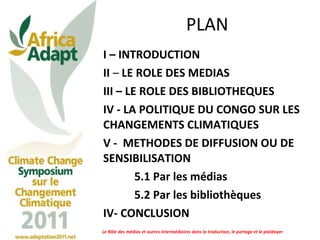 PLAN I – INTRODUCTION II  –  LE ROLE DES MEDIAS  III – LE ROLE DES BIBLIOTHEQUES IV - LA POLITIQUE DU CONGO SUR LES CHANGEMENTS CLIMATIQUES  V -  METHODES DE DIFFUSION OU DE SENSIBILISATION 5.1 Par les médias  5.2 Par les bibliothèques  IV- CONCLUSION Le Rôle des médias et autres intermédiaires dans la traduction, le partage et le plaidoyer 