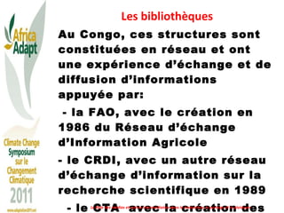 Les bibliothèques Au Congo, ces structures sont constituées en réseau et ont une expérience d’échange et de diffusion d’informations appuyée par: - la FAO, avec le création en 1986 du Réseau d’échange d’Information Agricole - le CRDI, avec un autre réseau d’échange d’information sur la recherche scientifique en 1989 - le CTA  avec la création des SQR au sein du CNDIST en 2006 Le Rôle des médias et autres intermédiaires dans la traduction, le partage et le plaidoyer 