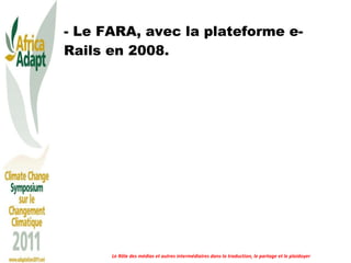 - Le FARA, avec la plateforme e-Rails en 2008. Le Rôle des médias et autres intermédiaires dans la traduction, le partage et le plaidoyer 