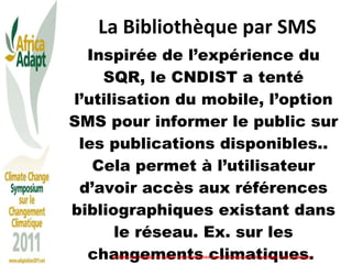 La Bibliothèque par SMS Inspirée de l’expérience du SQR, le CNDIST a tenté l’utilisation du mobile, l’option SMS pour informer le public sur les publications disponibles.. Cela permet à l’utilisateur d’avoir accès aux références bibliographiques existant dans le réseau. Ex. sur les changements climatiques.  Le Rôle des médias et autres intermédiaires dans la traduction, le partage et le plaidoyer 