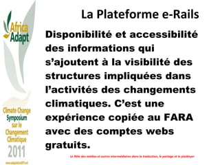 La Plateforme e-Rails   Disponibilité et accessibilité des informations qui s’ajoutent à la visibilité des structures impliquées dans l’activités des changements climatiques. C’est une expérience copiée au FARA avec des comptes webs gratuits.  Le Rôle des médias et autres intermédiaires dans la traduction, le partage et le plaidoyer 