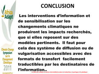 CONCLUSION Les interventions d’information et de sensibilisation sur les changements climatiques ne produiront les impacts recherchés, que si elles reposent sur des modèles pertinents.  Il faut pour cela des système de diffusion ou de vulgarisation accessibles avec des formats de transfert  facilement traductibles par les destinataires de l’information.. Le Rôle des médias et autres intermédiaires dans la traduction, le partage et le plaidoyer 