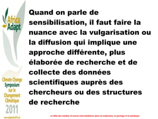 Quand on parle de sensibilisation, il faut faire la nuance avec la vulgarisation ou la diffusion qui implique une approche différente, plus élaborée de recherche et de collecte des données scientifiques auprès des chercheurs ou des structures de recherche Le Rôle des médias et autres intermédiaires dans la traduction, le partage et le plaidoyer 