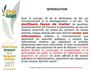 INTRODUCTION Dans  le principe 10 de la déclaration de Rio sur l'environnement et le développement, il est dit :   "La  meilleure façon de traiter  les questions d'environnement est d'assurer la participation de tous les citoyens concernés, au niveau qui convient. Au niveau national, chaque individu doit avoir dûment  accès aux informations  relatives à l'environnement que détiennent les autorités publiques, y compris aux informations relatives aux substances et activités dangereuses dans leurs collectivités, et avoir la possibilité de participer aux processus de prise de décision.  Les Etats doivent faciliter et encourager la sensibilisation et la participation du public en mettant les informations à la disposition de celui-ci.  Un accès effectif à des actions judiciaires et administratives, notamment des réparations et des recours, doit être assuré." Le Rôle des médias et autres intermédiaires dans la traduction, le partage et le plaidoyer 