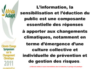 L’information, la sensibilisation et l’éduction du public est une composante essentielle des réponses à apporter aux changements climatiques, notamment en terme d’émergence d’une culture collective et individuelle de prévention et de gestion des risques .  Le Rôle des médias et autres intermédiaires dans la traduction, le partage et le plaidoyer 