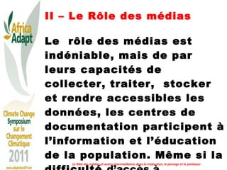 II – Le Rôle des médias Le  rôle des médias est indéniable, mais de par leurs capacités de collecter, traiter,  stocker et rendre accessibles les données, les centres de documentation participent à l’information et l’éducation de la population. Même si la difficulté  d’accès à l’information est réelle en Afrique. Le Rôle des médias et autres intermédiaires dans la traduction, le partage et le plaidoyer 