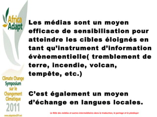 Les médias sont un moyen efficace de sensibilisation pour atteindre les cibles éloignés en tant qu’instrument d’information évènementielle( tremblement de terre, incendie, volcan, tempête, etc.)  C’est également un moyen d’échange en langues locales.  Le Rôle des médias et autres intermédiaires dans la traduction, le partage et le plaidoyer 