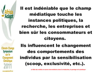 Il est indéniable que le champ médiatique touche les instances politiques, la recherche, les entreprises et bien sûr les consommateurs et citoyens.  Ils influencent le changement des comportements des individus par la sensibilisation (scoop, exclusivité, etc.).  Le Rôle des médias et autres intermédiaires dans la traduction, le partage et le plaidoyer 
