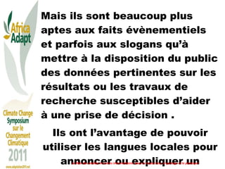 Mais ils sont beaucoup plus aptes aux faits évènementiels et parfois aux slogans qu’à mettre à la disposition du public des données pertinentes sur les résultats ou les travaux de recherche susceptibles d’aider à une prise de décision .  Ils ont l’avantage de pouvoir utiliser les langues locales pour annoncer ou expliquer un évènement.  Le Rôle des médias et autres intermédiaires dans la traduction, le partage et le plaidoyer 
