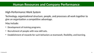 © McGraw Hill 11
Human Resources and Company Performance 3
High-Performance Work System
Technology, organizational structure, people, and processes all work together to
give an organization a competitive advantage.
May include:
• Development of training programs.
• Recruitment of people with new skill sets.
• Establishment of rewards for such behaviors as teamwork, flexibility, and learning.
 