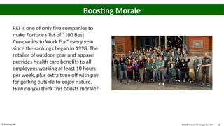 © McGraw Hill 16
Boosting Morale
REI is one of only five companies to
make Fortune’s list of “100 Best
Companies to Work For” every year
since the rankings began in 1998. The
retailer of outdoor gear and apparel
provides health care benefits to all
employees working at least 10 hours
per week, plus extra time off with pay
for getting outside to enjoy nature.
How do you think this boosts morale?
©Matt Peyton/AP Images for REI
 