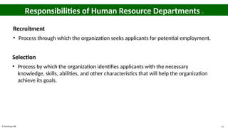 © McGraw Hill 17
Responsibilities of Human Resource Departments 3
Recruitment
• Process through which the organization seeks applicants for potential employment.
Selection
• Process by which the organization identifies applicants with the necessary
knowledge, skills, abilities, and other characteristics that will help the organization
achieve its goals.
 