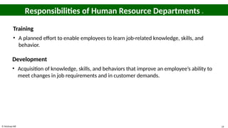 © McGraw Hill 19
Responsibilities of Human Resource Departments 4
Training
• A planned effort to enable employees to learn job-related knowledge, skills, and
behavior.
Development
• Acquisition of knowledge, skills, and behaviors that improve an employee’s ability to
meet changes in job requirements and in customer demands.
 