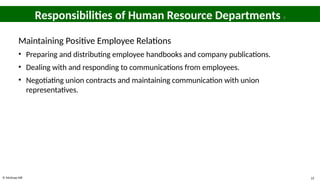 © McGraw Hill 22
Responsibilities of Human Resource Departments 7
Maintaining Positive Employee Relations
• Preparing and distributing employee handbooks and company publications.
• Dealing with and responding to communications from employees.
• Negotiating union contracts and maintaining communication with union
representatives.
 