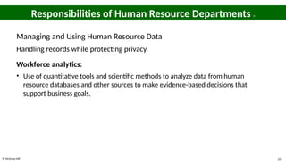 © McGraw Hill 24
Responsibilities of Human Resource Departments 9
Managing and Using Human Resource Data
Handling records while protecting privacy.
Workforce analytics:
• Use of quantitative tools and scientific methods to analyze data from human
resource databases and other sources to make evidence-based decisions that
support business goals.
 