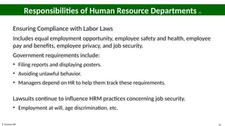 © McGraw Hill 25
Responsibilities of Human Resource Departments 10
Ensuring Compliance with Labor Laws
Includes equal employment opportunity, employee safety and health, employee
pay and benefits, employee privacy, and job security.
Government requirements include:
• Filing reports and displaying posters.
• Avoiding unlawful behavior.
• Managers depend on HR to help them track these requirements.
Lawsuits continue to influence HRM practices concerning job security.
• Employment at will, age discrimination, etc.
 