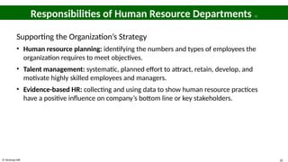 © McGraw Hill 26
Responsibilities of Human Resource Departments 11
Supporting the Organization’s Strategy
• Human resource planning: identifying the numbers and types of employees the
organization requires to meet objectives.
• Talent management: systematic, planned effort to attract, retain, develop, and
motivate highly skilled employees and managers.
• Evidence-based HR: collecting and using data to show human resource practices
have a positive influence on company’s bottom line or key stakeholders.
 