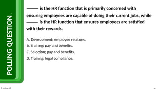 © McGraw Hill 28
POLLING
QUESTION
2
is the HR function that is primarily concerned with
ensuring employees are capable of doing their current jobs, while
is the HR function that ensures employees are satisfied
with their rewards.
A. Development; employee relations.
B. Training; pay and benefits.
C. Selection; pay and benefits.
D. Training; legal compliance.
 