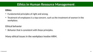 © McGraw Hill 33
Ethics in Human Resource Management 1
Ethics
• Fundamental principles of right and wrong.
• Treatment of employees is a top concern, such as the treatment of women in the
workplace.
Ethical behavior
• Behavior that is consistent with those principles.
Many ethical issues in the workplace involve HRM.
 