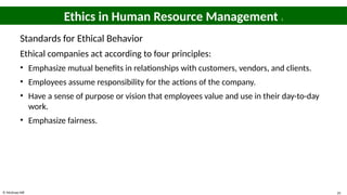 © McGraw Hill 35
Ethics in Human Resource Management 3
Standards for Ethical Behavior
Ethical companies act according to four principles:
• Emphasize mutual benefits in relationships with customers, vendors, and clients.
• Employees assume responsibility for the actions of the company.
• Have a sense of purpose or vision that employees value and use in their day-to-day
work.
• Emphasize fairness.
 